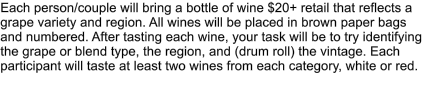 Each person/couple will bring a bottle of wine $20+ retail that reflects a grape variety and region. All wines will be placed in brown paper bags and numbered. After tasting each wine, your task will be to try identifying the grape or blend type, the region, and (drum roll) the vintage. Each participant will taste at least two wines from each category, white or red.