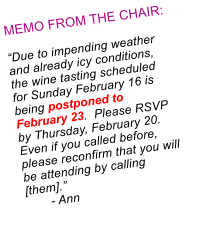 MEMO FROM THE CHAIR:  Due to impending weather and already icy conditions, the wine tasting scheduled for Sunday February 16 is being postponed to February 23.  Please RSVP by Thursday, February 20.  Even if you called before, please reconfirm that you will be attending by calling [them].        - Ann