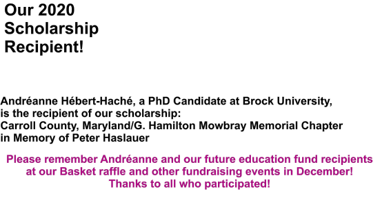 Our 2020 Scholarship Recipient! Andranne Hbert-Hach, a PhD Candidate at Brock University, is the recipient of our scholarship: Carroll County, Maryland/G. Hamilton Mowbray Memorial Chapterin Memory of Peter Haslauer Please remember Andranne and our future education fund recipients at our Basket raffle and other fundraising events in December! Thanks to all who participated!