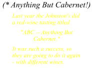 (* Anything But Cabernet!) Last year the Johnston's did a red-wine tasting titled "ABC -- Anything But Cabernet." It was such a success, so they are going to do it again - with different wines.
