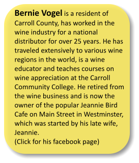 Bernie Vogel is a resident of Carroll County, has worked in the wine industry for a national distributor for over 25 years. He has traveled extensively to various wine regions in the world, is a wine educator and teaches courses on wine appreciation at the Carroll Community College. He retired from the wine business and is now the owner of the popular Jeannie Bird Cafe on Main Street in Westminster, which was started by his late wife, Jeannie.  (Click for his facebook page)
